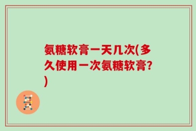 氨糖软膏一天几次(多久使用一次氨糖软膏？)