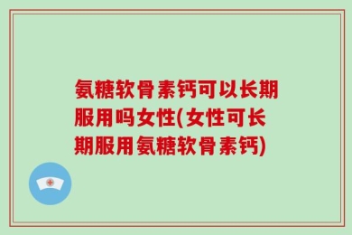 氨糖软骨素钙可以长期服用吗女性(女性可长期服用氨糖软骨素钙)