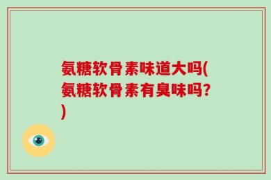 氨糖软骨素味道大吗(氨糖软骨素有臭味吗？)