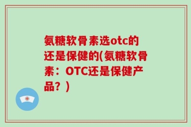 氨糖软骨素选otc的还是保健的(氨糖软骨素：OTC还是保健产品？)
