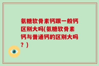 氨糖软骨素钙跟一般钙区别大吗(氨糖软骨素钙与普通钙的区别大吗？)