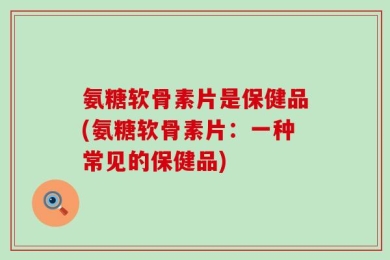 氨糖软骨素片是保健品(氨糖软骨素片：一种常见的保健品)