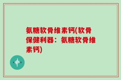 氨糖软骨维素钙(软骨保健利器：氨糖软骨维素钙)
