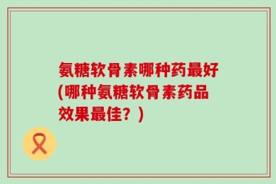 氨糖软骨素哪种药最好(哪种氨糖软骨素药品效果最佳？)