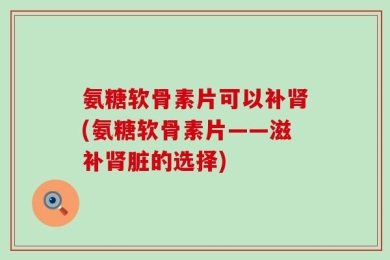 氨糖软骨素片可以补肾(氨糖软骨素片——滋补肾脏的选择)