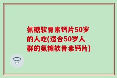 氨糖软骨素钙片50岁的人吃(适合50岁人群的氨糖软骨素钙片)