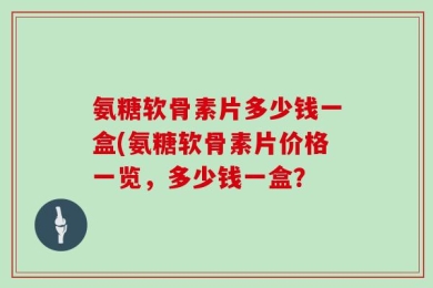 氨糖软骨素片多少钱一盒(氨糖软骨素片价格一览，多少钱一盒？