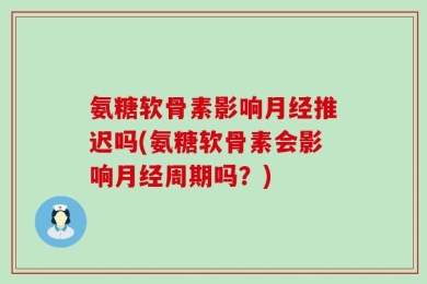 氨糖软骨素影响月经推迟吗(氨糖软骨素会影响月经周期吗？)
