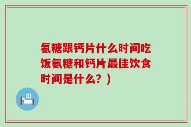 氨糖跟钙片什么时间吃饭氨糖和钙片最佳饮食时间是什么？)