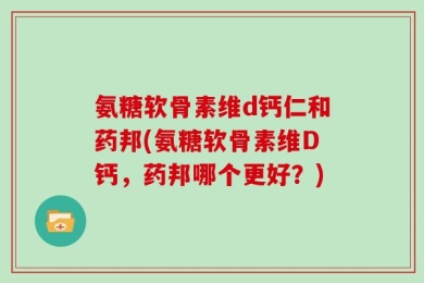 氨糖软骨素维d钙仁和药邦(氨糖软骨素维D钙，药邦哪个更好？)