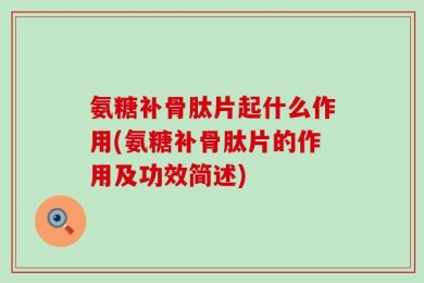 氨糖补骨肽片起什么作用(氨糖补骨肽片的作用及功效简述)