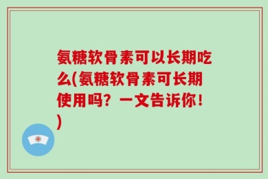 氨糖软骨素可以长期吃么(氨糖软骨素可长期使用吗？一文告诉你！)