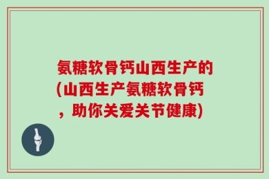 氨糖软骨钙山西生产的(山西生产氨糖软骨钙，助你关爱关节健康)