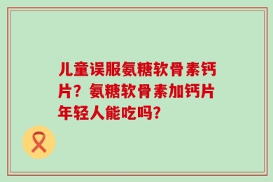 儿童误服氨糖软骨素钙片？氨糖软骨素加钙片年轻人能吃吗？