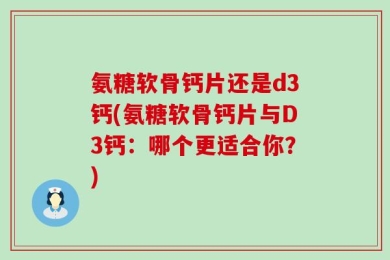 氨糖软骨钙片还是d3钙(氨糖软骨钙片与D3钙：哪个更适合你？)
