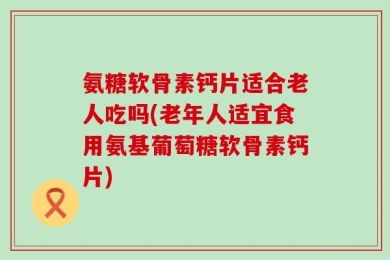 氨糖软骨素钙片适合老人吃吗(老年人适宜食用氨基葡萄糖软骨素钙片)