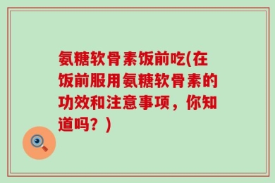 氨糖软骨素饭前吃(在饭前服用氨糖软骨素的功效和注意事项，你知道吗？)