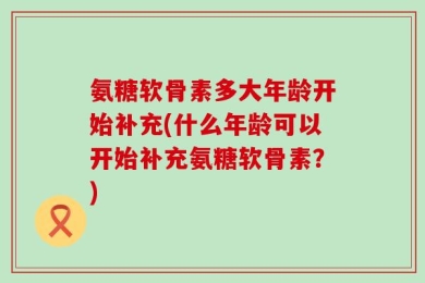 氨糖软骨素多大年龄开始补充(什么年龄可以开始补充氨糖软骨素？)