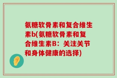 氨糖软骨素和复合维生素b(氨糖软骨素和复合维生素B：关注关节和身体健康的选择)