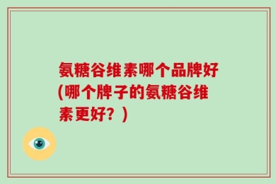 氨糖谷维素哪个品牌好(哪个牌子的氨糖谷维素更好？)