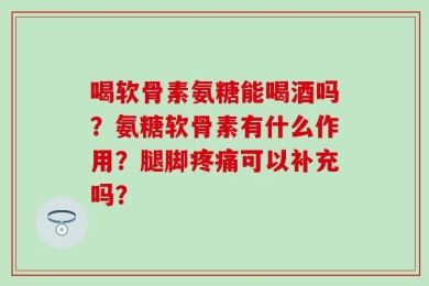 喝软骨素氨糖能喝酒吗？氨糖软骨素有什么作用？腿脚疼痛可以补充吗？
