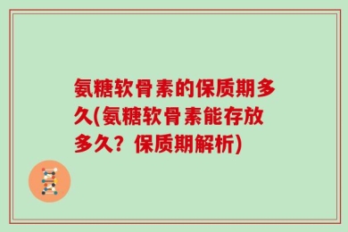 氨糖软骨素的保质期多久(氨糖软骨素能存放多久？保质期解析)