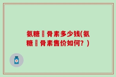 氨糖軟骨素多少钱(氨糖軟骨素售价如何？)