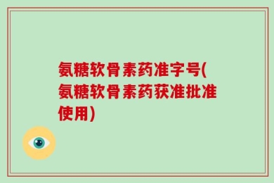 氨糖软骨素药准字号(氨糖软骨素药获准批准使用)