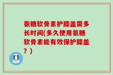 氨糖软骨素护膝盖需多长时间(多久使用氨糖软骨素能有效保护膝盖？)