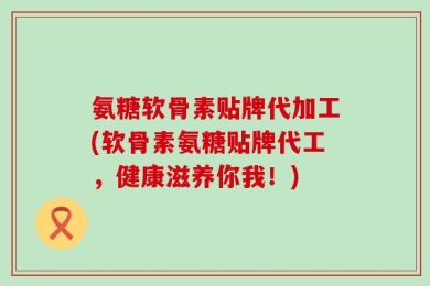 氨糖软骨素贴牌代加工(软骨素氨糖贴牌代工，健康滋养你我！)