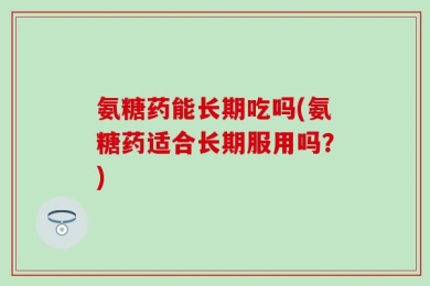 氨糖药能长期吃吗(氨糖药适合长期服用吗？)