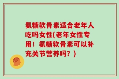 氨糖软骨素适合老年人吃吗女性(老年女性专用！氨糖软骨素可以补充关节营养吗？)