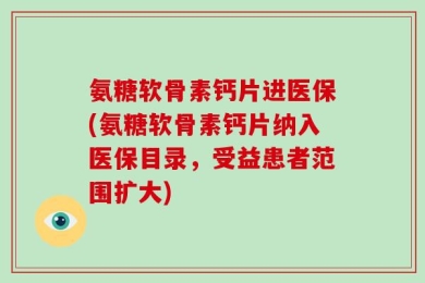 氨糖软骨素钙片进医保(氨糖软骨素钙片纳入医保目录，受益患者范围扩大)
