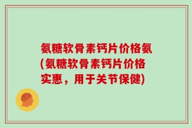 氨糖软骨素钙片价格氨(氨糖软骨素钙片价格实惠，用于关节保健)