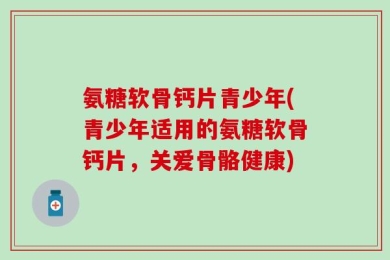 氨糖软骨钙片青少年(青少年适用的氨糖软骨钙片，关爱骨骼健康)