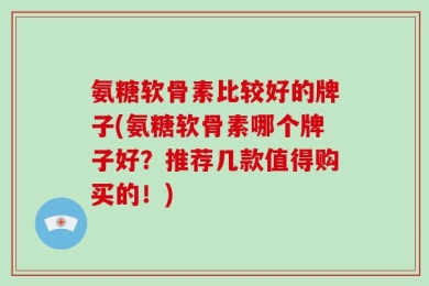 氨糖软骨素比较好的牌子(氨糖软骨素哪个牌子好？推荐几款值得购买的！)