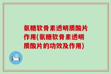 氨糖软骨素透明质酸片作用(氨糖软骨素透明质酸片的功效及作用)