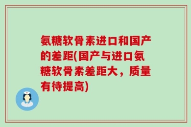 氨糖软骨素进口和国产的差距(国产与进口氨糖软骨素差距大，质量有待提高)