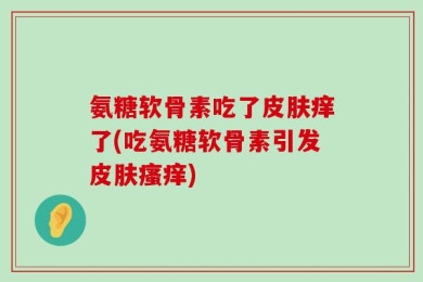 氨糖软骨素吃了皮肤痒了(吃氨糖软骨素引发皮肤瘙痒)