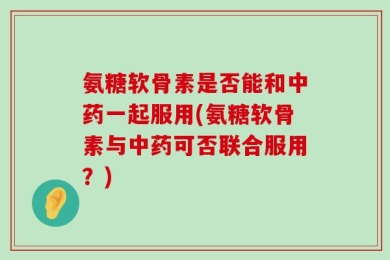氨糖软骨素是否能和中药一起服用(氨糖软骨素与中药可否联合服用？)
