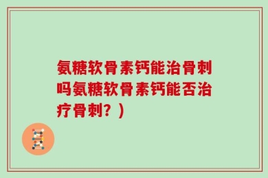 氨糖软骨素钙能治骨刺吗氨糖软骨素钙能否治疗骨刺？)