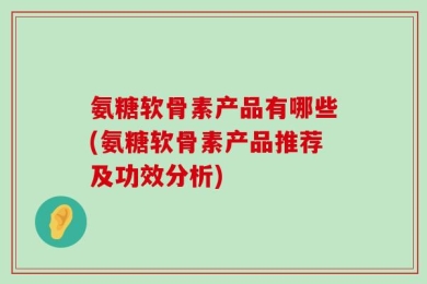 氨糖软骨素产品有哪些(氨糖软骨素产品推荐及功效分析)