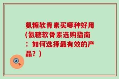 氨糖软骨素买哪种好用(氨糖软骨素选购指南：如何选择最有效的产品？)