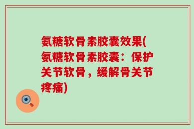 氨糖软骨素胶囊效果(氨糖软骨素胶囊：保护关节软骨，缓解骨关节疼痛)