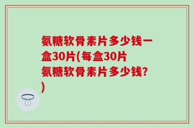 氨糖软骨素片多少钱一盒30片(每盒30片氨糖软骨素片多少钱？)