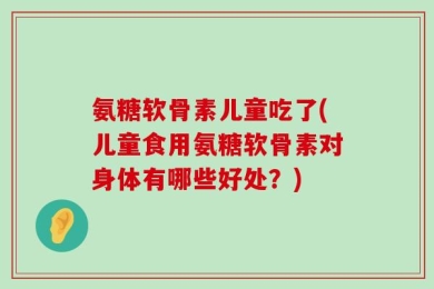 氨糖软骨素儿童吃了(儿童食用氨糖软骨素对身体有哪些好处？)