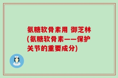 氨糖软骨素用 御芝林(氨糖软骨素——保护关节的重要成分)