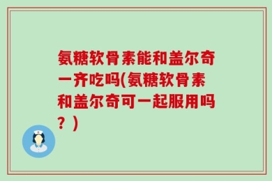 氨糖软骨素能和盖尔奇一齐吃吗(氨糖软骨素和盖尔奇可一起服用吗？)