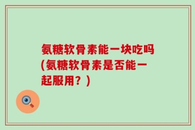 氨糖软骨素能一块吃吗(氨糖软骨素是否能一起服用？)