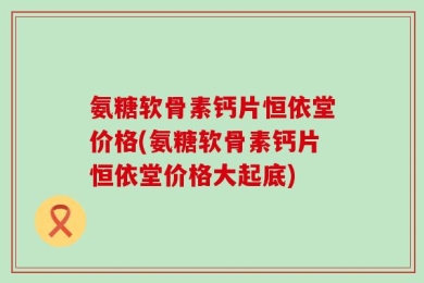 氨糖软骨素钙片恒依堂价格(氨糖软骨素钙片恒依堂价格大起底)